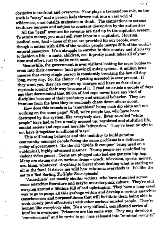 <! obetacles to confront and overcome. Fear plays a tremendous role, ns the wfllil’nrj‘lndlpmfnllfluwnmmw-v!nvdflof wilderness, once outside mainstream-think. The connections to serious ‘ruth are tenuous and subject to constant disruption by the authorities. ’All the “legal” avenues for revenue are tied up in the capitalist aystem. To attain money, you must sell your labor to a capitalist. Housing, ‘medical care, food — none of these are provided for our people, even though a nation with 4.5% of the world’s peaple usurps 30% of the world’s natural resources. Its a struggle to survive in this country and if you try o fashion a life — a mate, children, etc. it pretty much takes all of your time and effort, just to make ends meet. . anwhile, the government is ever vigilant looking for more bodies to cram into their enormous (and growing!) gulag system. A million laws {noures that every single person is constantly breaking the law all day long, every day. So, the chance of getting arrested is ever present. If they want you, they can conjure up charges and have no foar of any reprisals coming their way because of it. I read an article & couple of days ‘a0 that documented that 99.8% of bad cops never have any kind of discipline because of their predatory and criminal behavior. They are mmuune from the laws they so zealously chase down others about. ‘How does this translate in “anarchists” being such dip shits and not working on the same page? Well, we’re people too, who have been dostroyed by this system, like everybody else. Even so-alled “white Decple” have had to live & really messed up, regulated and stultified lfe, Amidt racists and cops and horrible “education.” Theyve been taught to not have it together in zillions of ws “This self-hating behavior and this inability to build genuine community amongst people facing the same problema ia a deliberate ‘policy of government. It the old “divide & conquer” being used on.a Bubliminal, highly advanced manner. Young people are zombified by “iolent video games. Tesns are plugged into bad-ss gangsta hip-hop. Many are strung out on various drugs — crack, television, sports, money, sex, bling, whatever! Anything to forget about dealing what s stari all in the facel It drives me wild how catatonic everybody is. It like the set to a Rod Serling Tuwilight Zone episode! “Anarchists” are mostly similar victims, ‘who have stumbled across some anarchist literature and maybe anarcho-punk culture. They’re etill arrying around a lifetime full o bad upbringing. They have s long-aseed ‘way to go to purge all this garbage within and develop a serious anarchiat ‘oneciousness and purposefulness that will facilitate them being sble to work closely (and effectively) with other serious-minded people. They’re ‘human like everybody else. Ita a very difficult, complicated series of ‘hurdles to overcome. Prisoners are the same way. ‘They may develop a “consciousnese” and be rarin’ to go, once released into “minimal security”